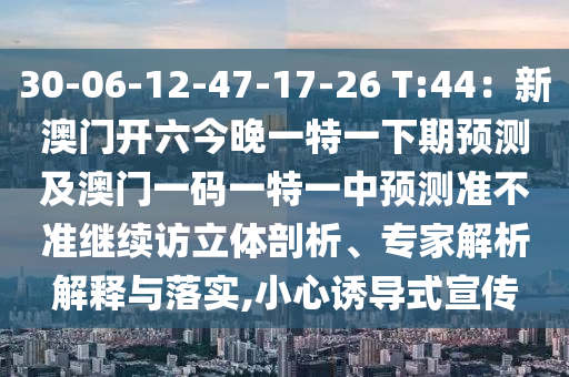 30-06-12-47-17-26 T:44：新澳门开六今晚一特一下期预测及澳门一码一特一中预测准不准继续访立体剖析、专家解析解释与落实,小心诱导式宣传