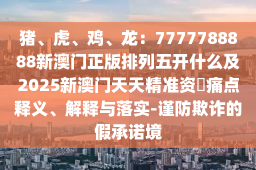 猪、虎、鸡、龙：7777788888新澳门正版排列五开什么及2025新澳门天天精准资枓痛点释义、解释与落实-谨防欺诈的假承诺境