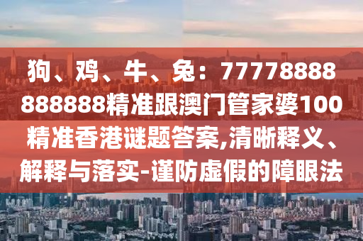 狗、鸡、牛、兔：77778888888888精准跟澳门管家婆100精准香港谜题答案,清晰释义、解释与落实-谨防虚假的障眼法