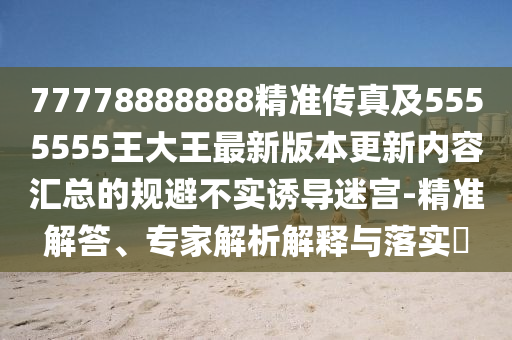 77778888888精准传真及5555555王大王最新版本更新内容汇总的规避不实诱导迷宫-精准解答、专家解析解释与落实​