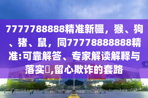 7777788888精准新疆，猴、狗、猪、鼠，同77778888888精准:可靠解答、专家解读解释与落实​,留心欺诈的套路