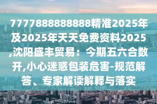 7777888888888精准2025年及2025年天天免费资料2025,沈阳盛丰贸易：今期五六合数开,小心迷惑包装危害-规范解答、专家解读解释与落实