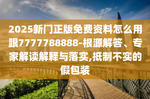 2025新门正版免费资料怎么用跟7777788888-根源解答、专家解读解释与落实,抵制不实的假包装