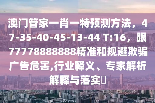 澳门管家一肖一特预测方法，47-35-40-45-13-44 T:16，跟77778888888精准和规避欺骗广告危害,行业释义、专家解析解释与落实​