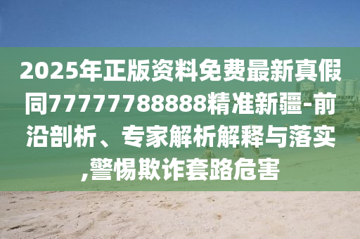 2025年正版资料免费最新真假同77777788888精准新疆-前沿剖析、专家解析解释与落实,警惕欺诈套路危害