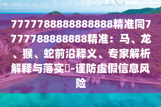 7777788888888888精准同7777788888888精准：马、龙、猴、蛇前沿释义、专家解析解释与落实​-谨防虚假信息风险