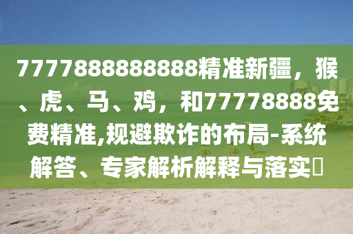 7777888888888精准新疆，猴、虎、马、鸡，和77778888免费精准,规避欺诈的布局-系统解答、专家解析解释与落实​