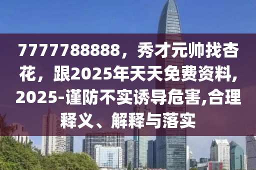 7777788888，秀才元帅找杏花，跟2025年天天免费资料,2025-谨防不实诱导危害,合理释义、解释与落实