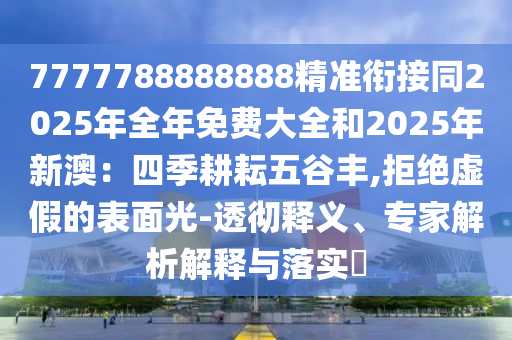 7777788888888精准衔接同2025年全年免费大全和2025年新澳：四季耕耘五谷丰,拒绝虚假的表面光-透彻释义、专家解析解释与落实​