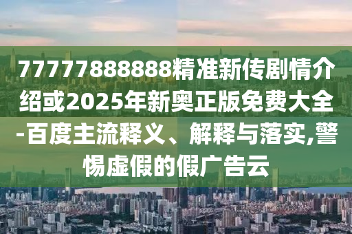 77777888888精准新传剧情介绍或2025年新奥正版免费大全-百度主流释义、解释与落实,警惕虚假的假广告云