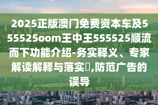 2025正版澳门免费资本车及555525oom王中王555525顺流而下功能介绍-务实释义、专家解读解释与落实​,防范广告的误导