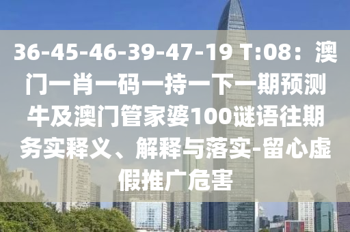 36-45-46-39-47-19 T:08:澳门一肖一码一持一下一期预测牛及澳门管家婆100谜语往期务实释义、解释与落实-留心虚假推广危害