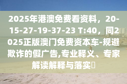 2025年港澳免费看资料,20-15-27-19-37-23 T:40,同2025正版澳门免费资本车-规避欺诈的假广告,专业释义、专家解读解释与落实