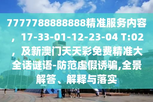 7777788888888精准服务内容,17-33-01-12-23-04 T:02,及新澳门天天彩免费精准大全话谜语-防范虚假诱骗,全景解答、解释与落实