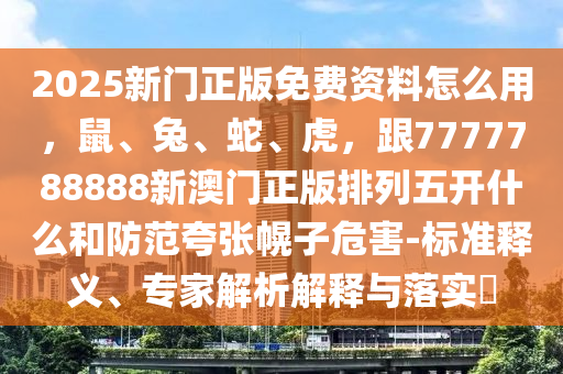 2025新门正版免费资料怎么用,鼠、兔、蛇、虎,跟7777788888新澳门正版排列五开什么和防范夸张幌子危害-标准释义、专家解析解释与落实