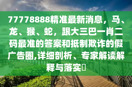 77778888精准最新消息,马、龙、猴、蛇,跟大三巴一肖二码最准的答案和抵制欺诈的假广告圈,详细剖析、专家解读解释与落实
