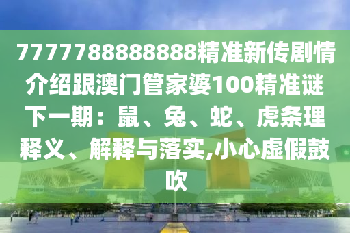 7777788888888精准新传剧情介绍跟澳门管家婆100精准谜下一期：鼠、兔、蛇、虎条理释义、解释与落实,小心虚假鼓吹