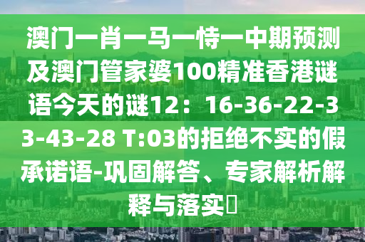 澳门一肖一马一恃一中期预测及澳门管家婆100精准香港谜语今天的谜12：16-36-22-33-43-28 T:03的拒绝不实的假承诺语-巩固解答、专家解析解释与落实​