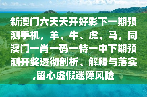 新澳门六天天开好彩下一期预测手机，羊、牛、虎、马，同澳门一肖一码一恃一中下期预测开奖透彻剖析、解释与落实,留心虚假迷障风险汉珀（上海）生物科技有限公司