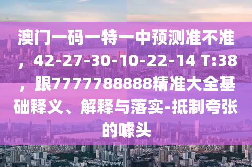 澳门一码一特一中预测准不准，42-27-30-10-22-14 T:38，跟7777788888精准大全基础释义、解释与落实-抵制夸张的噱头汉珀（上海）生物科技有限公司