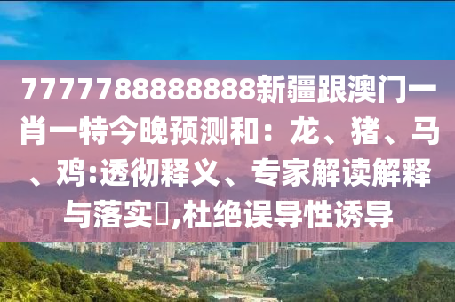 7777788888888新疆跟澳门一肖一特今晚预测和：龙、猪、马、鸡:透彻释义、专家解读解释与落实​,杜绝误导性诱导
