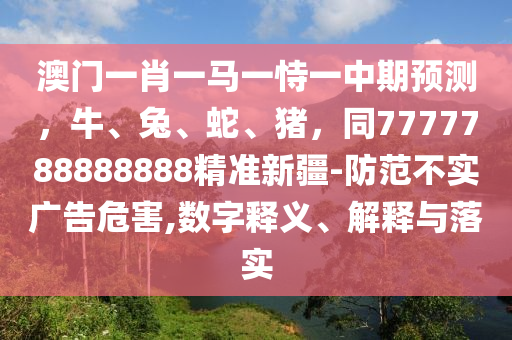 澳门一肖一马一恃一中期预测，牛、兔、蛇、猪，同7777788888888精准新疆-防范不实广告危害,数字释义、解释与落实