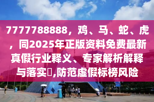 7777788888，鸡、马、蛇、虎，同2025年正版资料免费最新真假行业释义、专家解析解释与落实​,防范虚假标榜风险