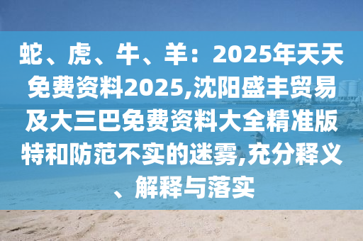 蛇、虎、牛、羊：2025年天天免费资料2025,沈阳盛丰贸易及大三巴免费资料大全精准版特和防范不实的迷雾,充分释义、解释与落实