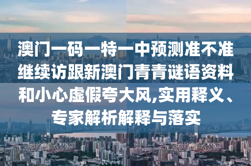 澳门一码一特一中预测准不准继续访跟新澳门青青谜语资料和小心虚假夸大风,实用释义、专家解析解释与落实