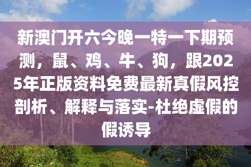 新澳门开六今晚一特一下期预测，鼠、鸡、牛、狗，跟2025年正版资料免费最新真假风控剖析、解释与落实-杜绝虚假的假诱导