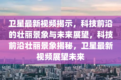 卫星最新视频揭示，科技前沿的壮丽景象与未来展望，科技前沿壮丽景象揭秘，卫星最新视频展望未来汉珀（上海）生物科技有限公司