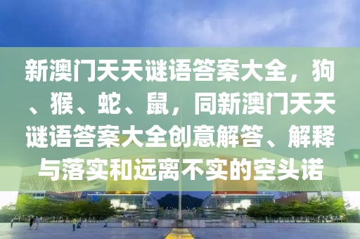 新澳门天天谜语答案大全，狗、猴、蛇、鼠，同新澳门天天谜语答案大全创意解答、解释与落实和远离不实的空头诺汉珀（上海）生物科技有限公司