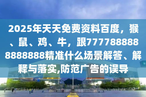 2025年天天免费资料百度，猴、鼠、鸡、牛，跟7777888888888888精准什么场景解答、解释与落实,防范广告的误导