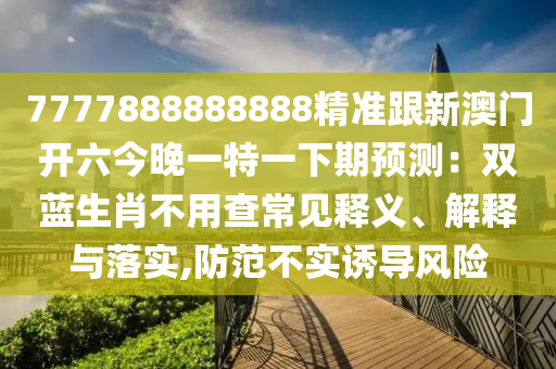 7777888888888精准跟新澳门开六今晚一特一下期预测：双蓝生肖不用查常见释义、解释与落实,防范不实诱导风险