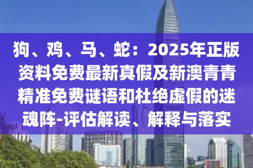 狗、鸡、马、蛇：2025年正版资料免费最新真假及新澳青青精准免费谜语和杜绝虚假的迷魂阵-评估解读、解释与落实