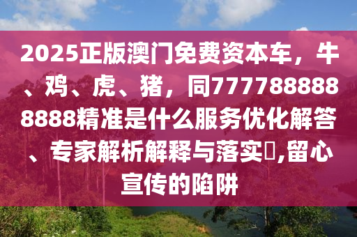 2025正版澳门免费资本车，牛、鸡、虎、猪，同7777888888888精准是什么服务优化解答、专家解析解释与落实​,留心宣传的陷阱