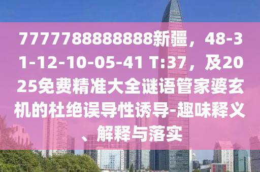 7777788888888新疆，48-31-12-10-05-41 T:37，及2025免费精准大全谜语管家婆玄机的杜绝误导性诱导-趣味释义、解释与落实