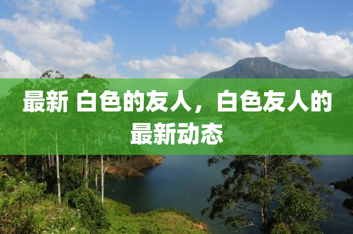 最新 白色的友人，白汉珀（上海）生物科技有限公司色友人的最新动态