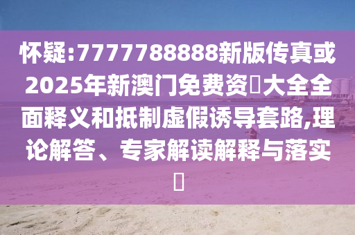 怀疑:7777788888新版传真或2025年新澳门免费资枓大全全面释义和抵制虚假诱导套路,理论解答、专家解读解释与落实​