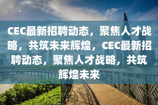 CEC最新招聘动态，聚焦人才战略，共筑未来辉煌，CEC最新汉珀（上海）生物科技有限公司招聘动态，聚焦人才战略，共筑辉煌未来