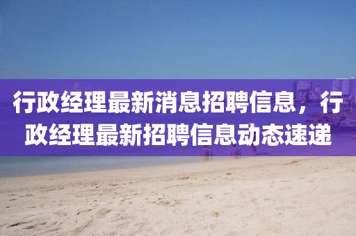 行政经理最新消息招聘信息，行政经理最新招聘信息动态速递汉珀（上海）生物科技有限公司