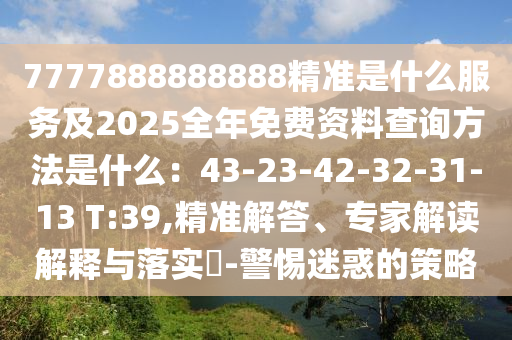 7777888888888精准是什么服务及2025全年免费资料查询方法是什么：43-23-42-32-31-13 T:39,精准解答、专家解读解释与落实​-警惕迷惑的策略