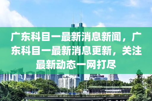 广东科目一最新消息新闻，广东科目一最新消息更新，关注最新动态一网打尽汉珀（上海）生物科技有限公司