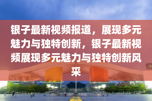 银子最新视频报道，展现多元魅力与独特创新，银子最新视频展现多元魅力与独特创新风采汉珀（上海）生物科技有限公司