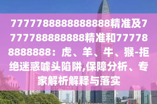 7777788888888888精准及7777788888888精准和777788888888：虎、羊、牛、猴-拒绝迷惑噱头陷阱,保障分析、专家解析解释与落实