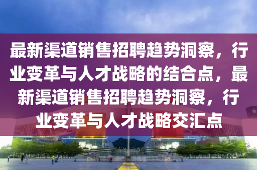 最新渠道销售招聘趋势洞察，行业变革与人才战略的结合点，最新渠道销售招聘趋势洞察，行业变革与人才战略交汇点