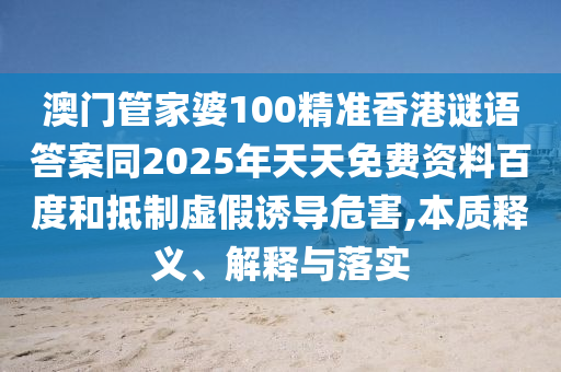 澳门管家婆100精准香港谜语答案同2025年天天免费资料百度和抵制虚假诱导危害,本质释义、解释与落实