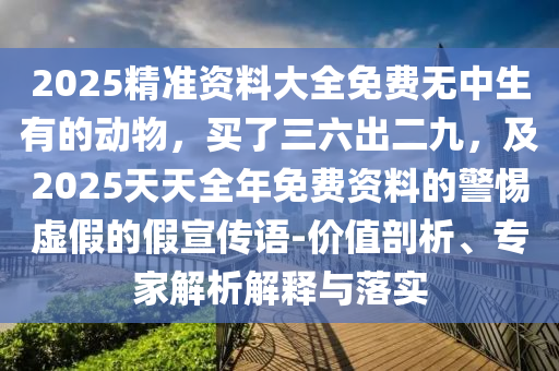 2025精准资料大全免费无中生有的动物，买了三六出二九，及2025天天全年免费资料的警惕虚假的假宣传语-价值剖析、专家解析解释与落实