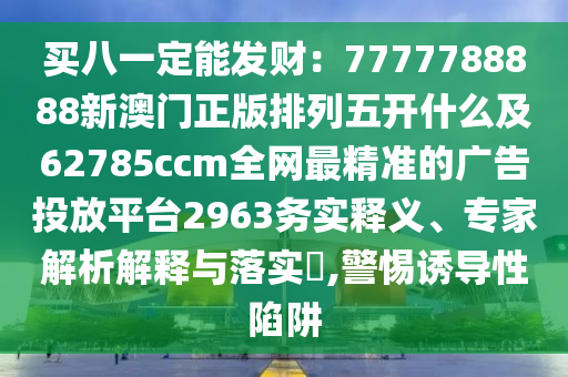 买八一定能发财：7777788888新澳门正版排列五开什么及62785ccm全网最精准的广告投放平台2963务实释义、专家解析解释与落实​,警惕诱导性陷阱