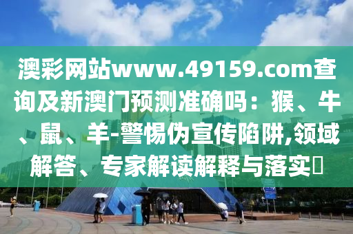澳彩网站www.49159.соm查询及新澳门预测准确吗：猴、牛、鼠、羊-警惕伪宣传陷阱,领域解答、专家解读解释与落实​